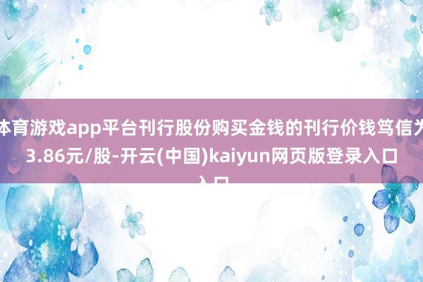 体育游戏app平台刊行股份购买金钱的刊行价钱笃信为3.86元/股-开云(中国)kaiyun网页版登录