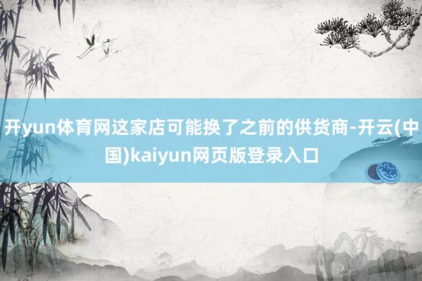 开yun体育网这家店可能换了之前的供货商-开云(中国)kaiyun网页版登录入口