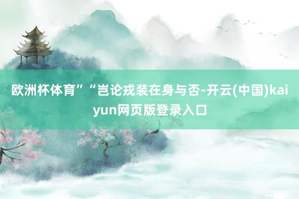 欧洲杯体育”“岂论戎装在身与否-开云(中国)kaiyun网页版登录入口