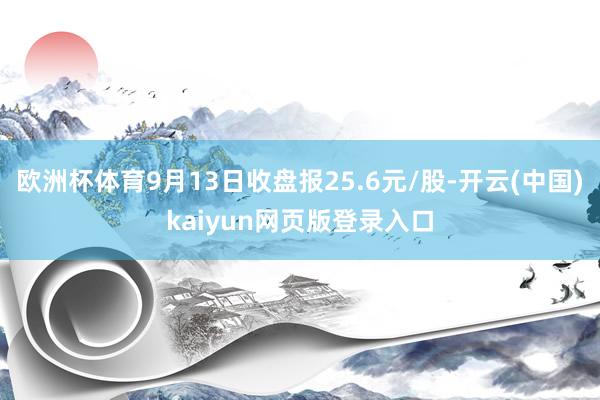 欧洲杯体育9月13日收盘报25.6元/股-开云(中国)kaiyun网页版登录入口