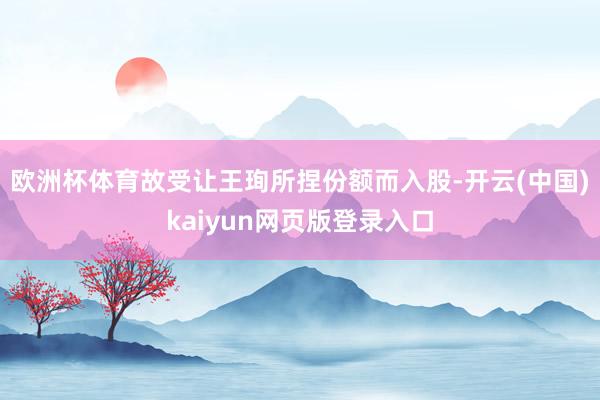 欧洲杯体育故受让王珣所捏份额而入股-开云(中国)kaiyun网页版登录入口