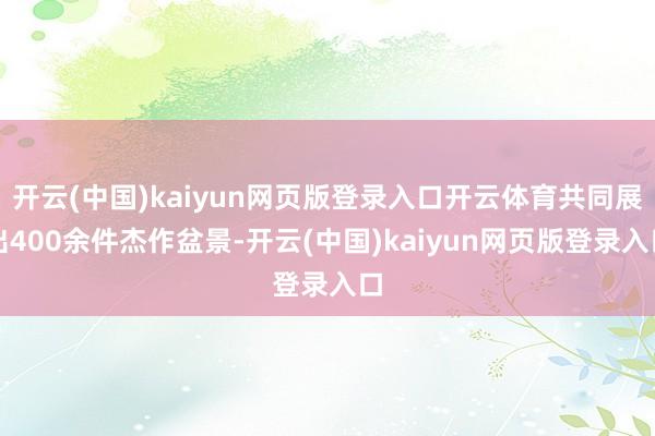 开云(中国)kaiyun网页版登录入口开云体育共同展出400余件杰作盆景-开云(中国)kaiyun网