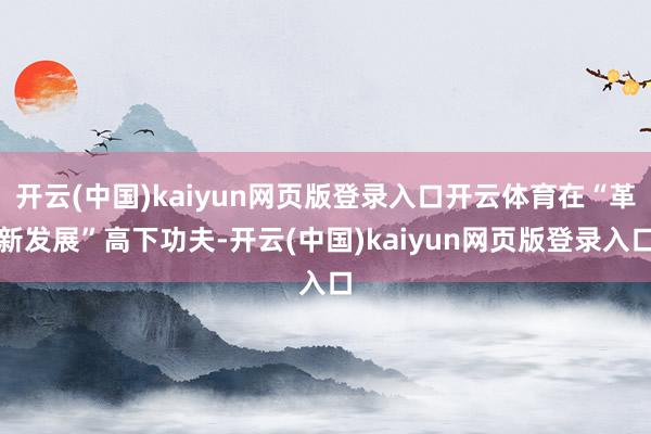 开云(中国)kaiyun网页版登录入口开云体育在“革新发展”高下功夫-开云(中国)kaiyun网页版