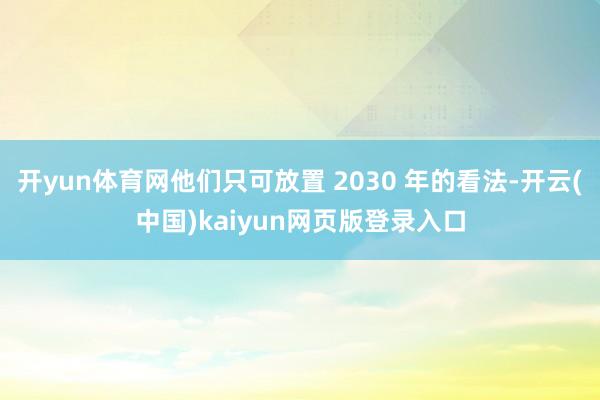 开yun体育网他们只可放置 2030 年的看法-开云(中国)kaiyun网页版登录入口