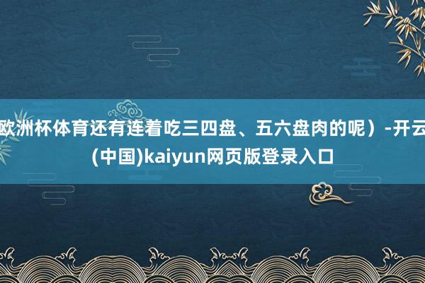 欧洲杯体育还有连着吃三四盘、五六盘肉的呢）-开云(中国)kaiyun网页版登录入口