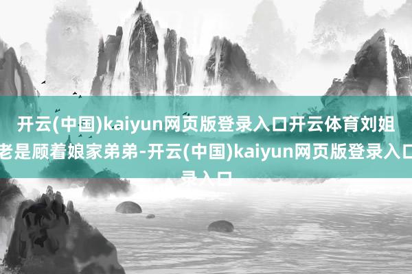 开云(中国)kaiyun网页版登录入口开云体育刘姐老是顾着娘家弟弟-开云(中国)kaiyun网页版登