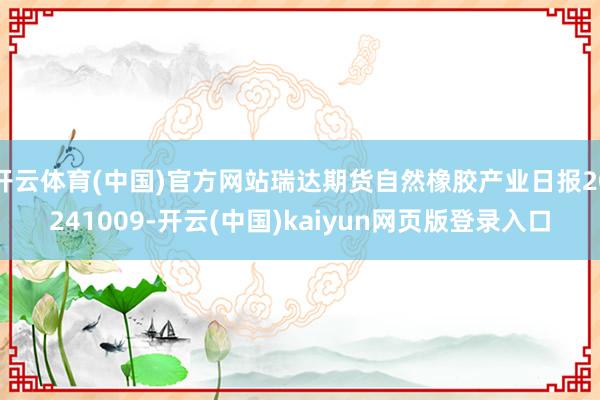 开云体育(中国)官方网站瑞达期货自然橡胶产业日报20241009-开云(中国)kaiyun网页版登录