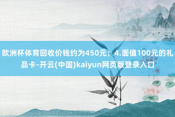 欧洲杯体育回收价钱约为450元；4.面值100元的礼品卡-开云(中国)kaiyun网页版登录入口