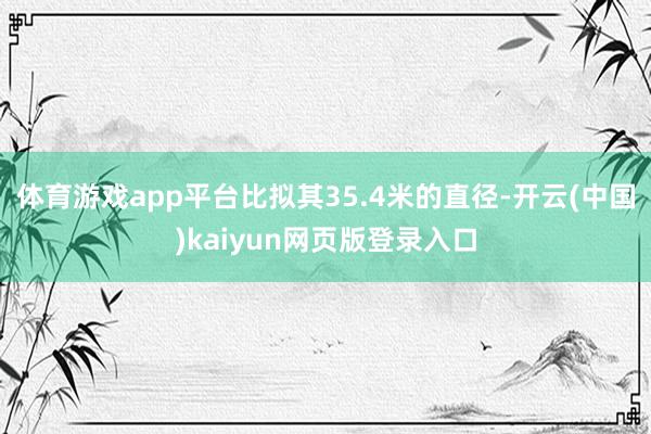 体育游戏app平台比拟其35.4米的直径-开云(中国)kaiyun网页版登录入口