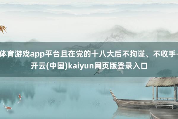 体育游戏app平台且在党的十八大后不拘谨、不收手-开云(中国)kaiyun网页版登录入口