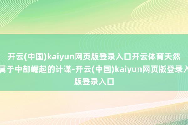 开云(中国)kaiyun网页版登录入口开云体育天然都属于中部崛起的计谋-开云(中国)kaiyun网页