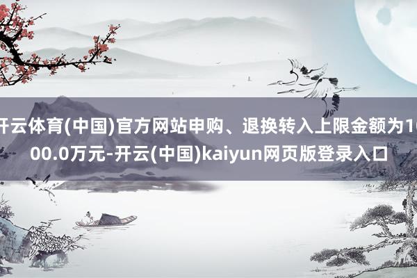 开云体育(中国)官方网站申购、退换转入上限金额为1000.0万元-开云(中国)kaiyun网页版登录