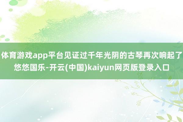 体育游戏app平台见证过千年光阴的古琴再次响起了悠悠国乐-开云(中国)kaiyun网页版登录入口