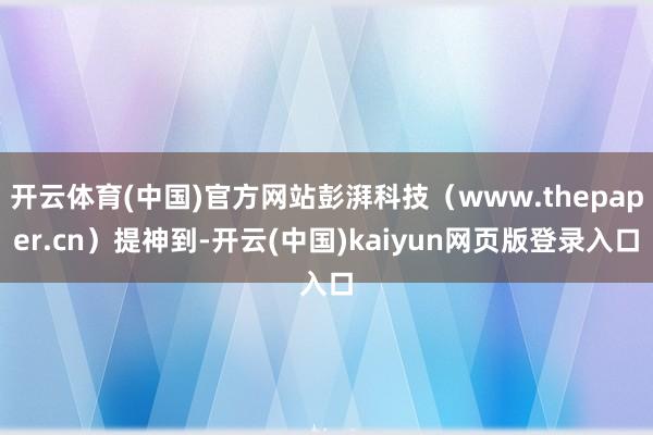 开云体育(中国)官方网站彭湃科技（www.thepaper.cn）提神到-开云(中国)kaiyun网