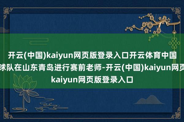 开云(中国)kaiyun网页版登录入口开云体育中国国度须眉足球队在山东青岛进行赛前老师-开云(中国)