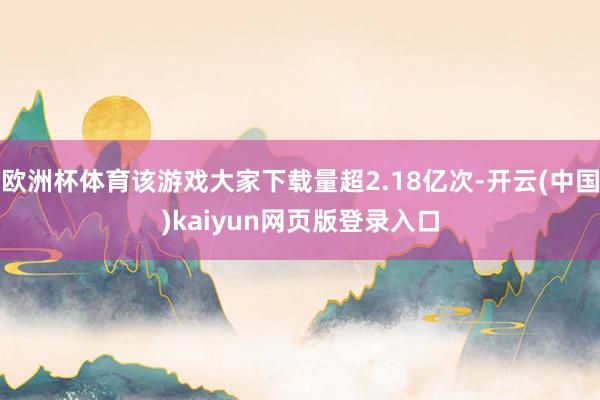 欧洲杯体育该游戏大家下载量超2.18亿次-开云(中国)kaiyun网页版登录入口