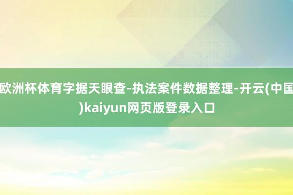 欧洲杯体育字据天眼查-执法案件数据整理-开云(中国)kaiyun网页版登录入口