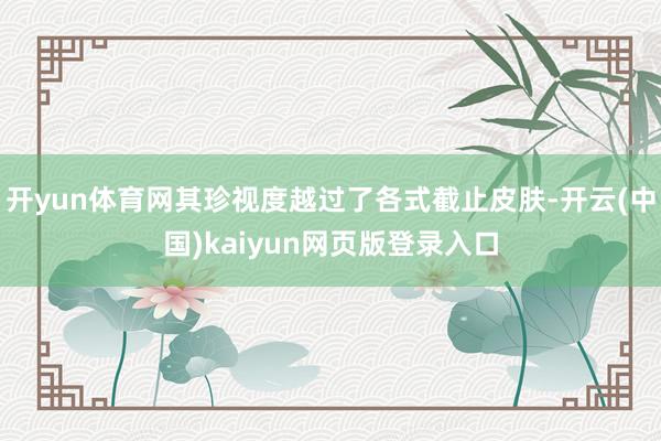 开yun体育网其珍视度越过了各式截止皮肤-开云(中国)kaiyun网页版登录入口