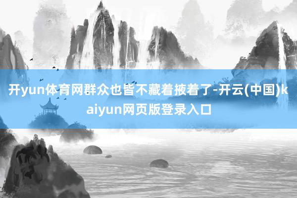 开yun体育网群众也皆不藏着掖着了-开云(中国)kaiyun网页版登录入口