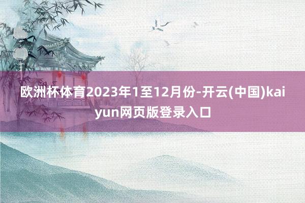 欧洲杯体育　　2023年1至12月份-开云(中国)kaiyun网页版登录入口