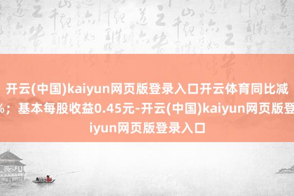 开云(中国)kaiyun网页版登录入口开云体育同比减少8.3%；基本每股收益0.45元-开云(中国)