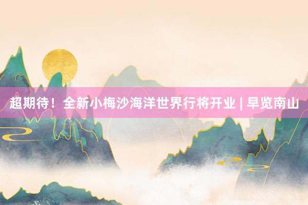 超期待！全新小梅沙海洋世界行将开业 | 早览南山