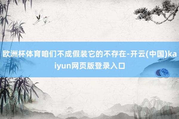 欧洲杯体育咱们不成假装它的不存在-开云(中国)kaiyun网页版登录入口