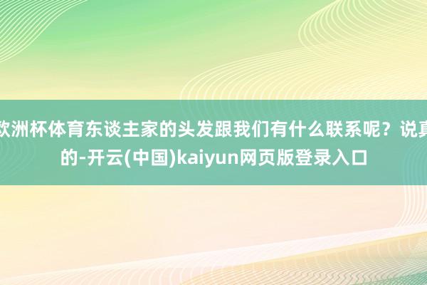 欧洲杯体育东谈主家的头发跟我们有什么联系呢？说真的-开云(中国)kaiyun网页版登录入口