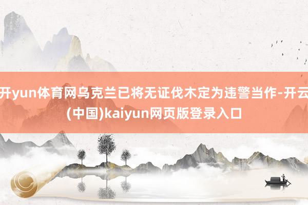 开yun体育网乌克兰已将无证伐木定为违警当作-开云(中国)kaiyun网页版登录入口