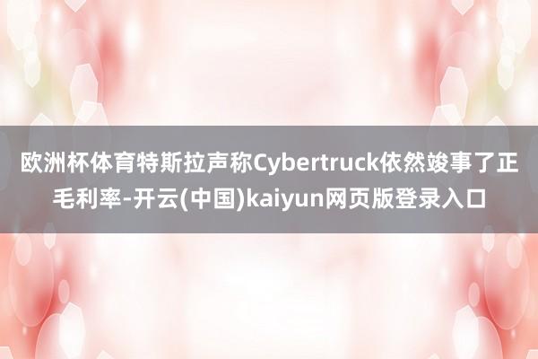 欧洲杯体育特斯拉声称Cybertruck依然竣事了正毛利率-开云(中国)kaiyun网页版登录入口