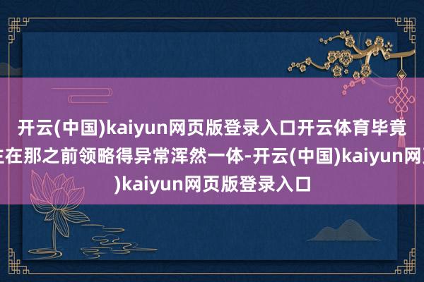 开云(中国)kaiyun网页版登录入口开云体育毕竟两个东说念主在那之前领略得异常浑然一体-开云(中国