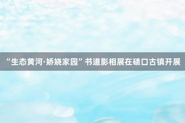 “生态黄河·娇娆家园”书道影相展在碛口古镇开展