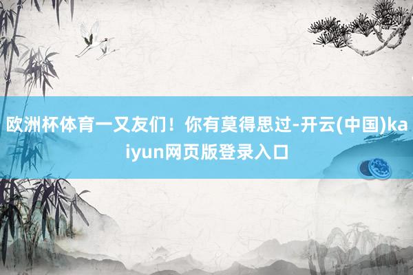 欧洲杯体育一又友们！你有莫得思过-开云(中国)kaiyun网页版登录入口