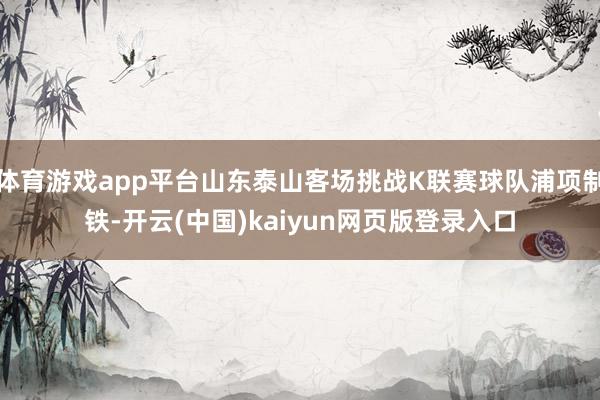 体育游戏app平台山东泰山客场挑战K联赛球队浦项制铁-开云(中国)kaiyun网页版登录入口