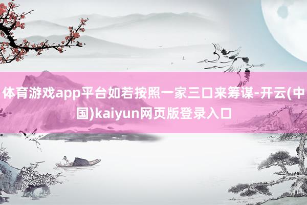 体育游戏app平台如若按照一家三口来筹谋-开云(中国)kaiyun网页版登录入口