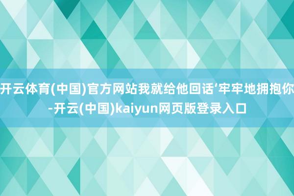 开云体育(中国)官方网站我就给他回话‘牢牢地拥抱你-开云(中国)kaiyun网页版登录入口