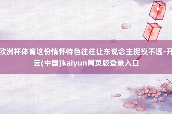 欧洲杯体育这份情怀特色往往让东说念主捉摸不透-开云(中国)kaiyun网页版登录入口