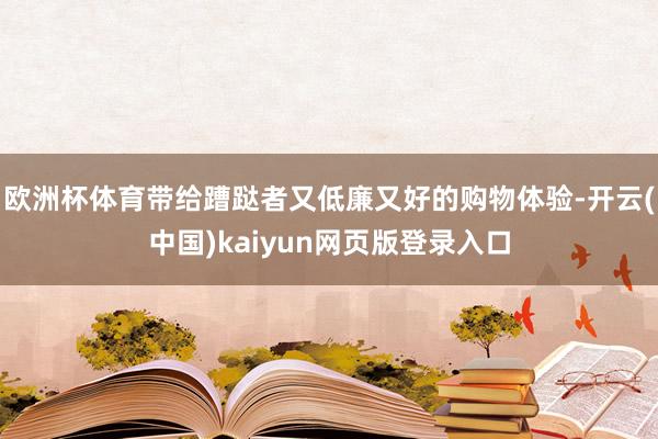 欧洲杯体育带给蹧跶者又低廉又好的购物体验-开云(中国)kaiyun网页版登录入口