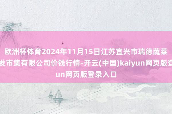 欧洲杯体育2024年11月15日江苏宜兴市瑞德蔬菜果品批发市集有限公司价钱行情-开云(中国)kaiy