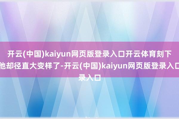 开云(中国)kaiyun网页版登录入口开云体育刻下他却径直大变样了-开云(中国)kaiyun网页版登