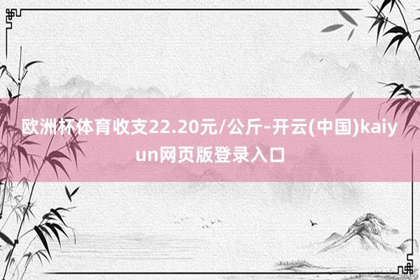 欧洲杯体育收支22.20元/公斤-开云(中国)kaiyun网页版登录入口