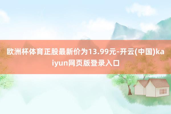 欧洲杯体育正股最新价为13.99元-开云(中国)kaiyun网页版登录入口