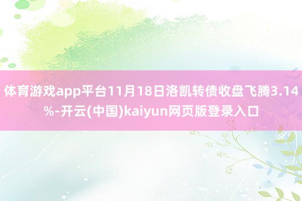 体育游戏app平台11月18日洛凯转债收盘飞腾3.14%-开云(中国)kaiyun网页版登录入口