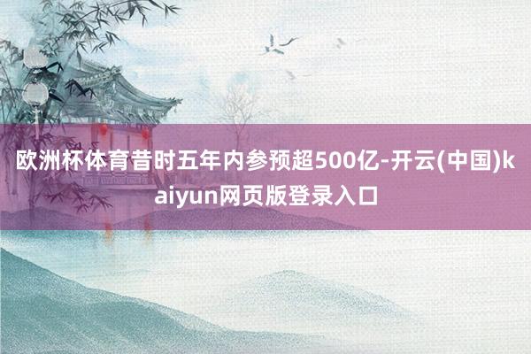 欧洲杯体育昔时五年内参预超500亿-开云(中国)kaiyun网页版登录入口