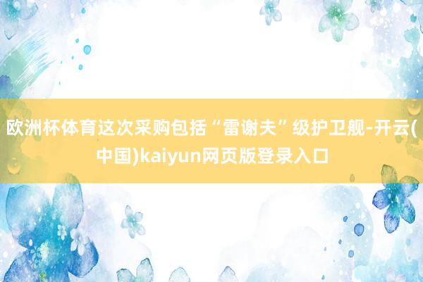 欧洲杯体育这次采购包括“雷谢夫”级护卫舰-开云(中国)kaiyun网页版登录入口