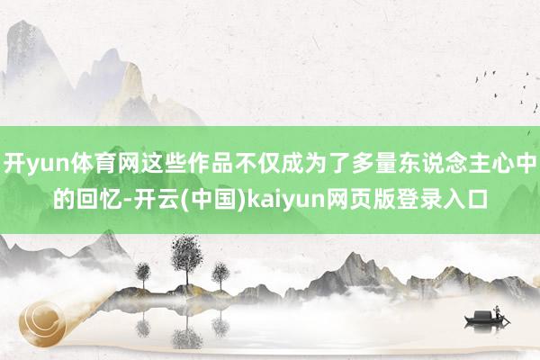 开yun体育网这些作品不仅成为了多量东说念主心中的回忆-开云(中国)kaiyun网页版登录入口