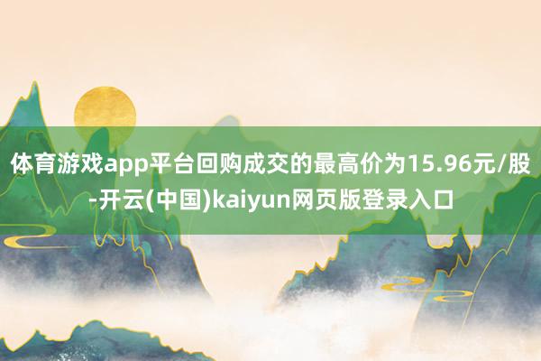 体育游戏app平台回购成交的最高价为15.96元/股-开云(中国)kaiyun网页版登录入口