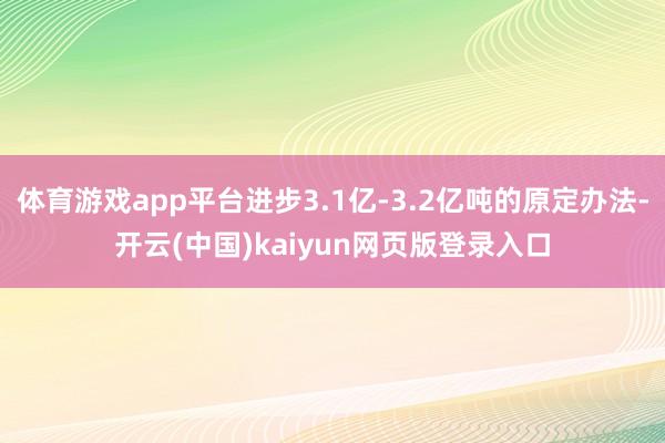 体育游戏app平台进步3.1亿-3.2亿吨的原定办法-开云(中国)kaiyun网页版登录入口