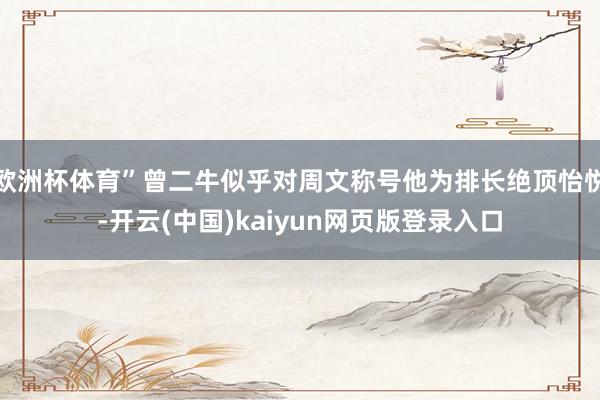 欧洲杯体育”曾二牛似乎对周文称号他为排长绝顶怡悦-开云(中国)kaiyun网页版登录入口